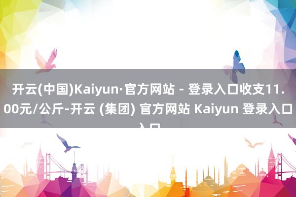开云(中国)Kaiyun·官方网站 - 登录入口收支11.00元/公斤-开云 (集团) 官方网站 Kaiyun 登录入口