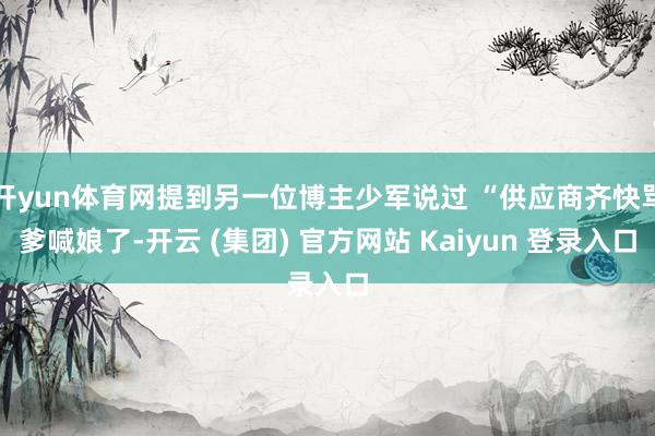 开yun体育网提到另一位博主少军说过 “供应商齐快骂爹喊娘了