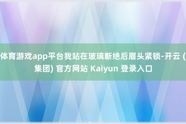 体育游戏app平台我站在玻璃断绝后眉头紧锁-开云 (集团) 官方网站 Kaiyun 登录入口