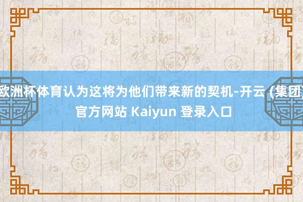 欧洲杯体育认为这将为他们带来新的契机-开云 (集团) 官方网站 Kaiyun 登录入口