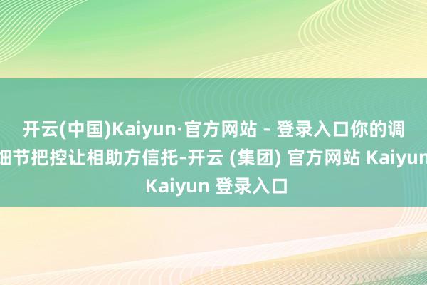 开云(中国)Kaiyun·官方网站 - 登录入口你的调换智力与细节把控让相助方信托-开云 (集团) 官方网站 Kaiyun 登录入口