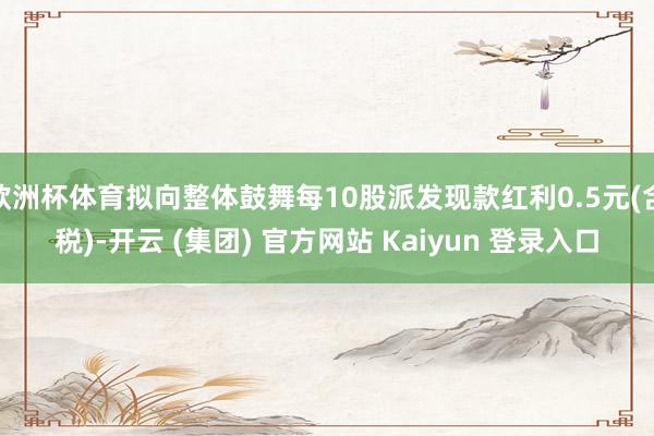 欧洲杯体育拟向整体鼓舞每10股派发现款红利0.5元(含税)-开云 (集团) 官方网站 Kaiyun 登录入口