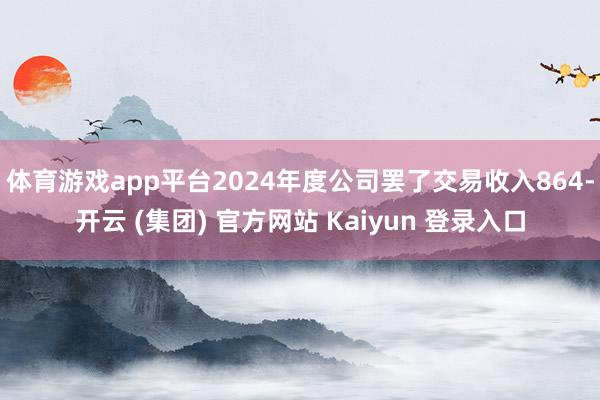 体育游戏app平台2024年度公司罢了交易收入864-开云 (集团) 官方网站 Kaiyun 登录入口