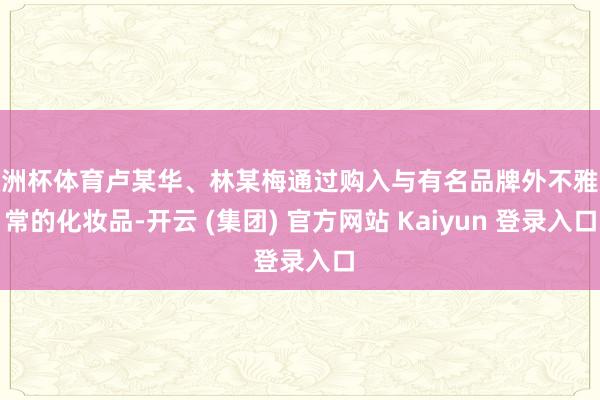 欧洲杯体育卢某华、林某梅通过购入与有名品牌外不雅通常的化妆品-开云 (集团) 官方网站 Kaiyun 登录入口