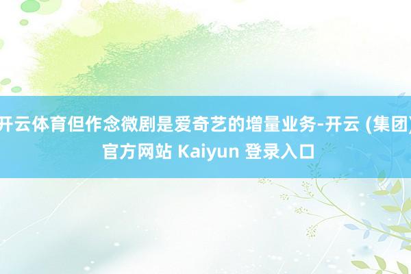 开云体育但作念微剧是爱奇艺的增量业务-开云 (集团) 官方网站 Kaiyun 登录入口