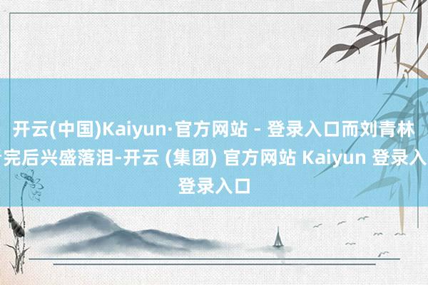   开云(中国)Kaiyun·官方网站 - 登录入口而刘青林看完后兴盛落泪-开云 (集团) 官方网站 Kaiyun 登录入口