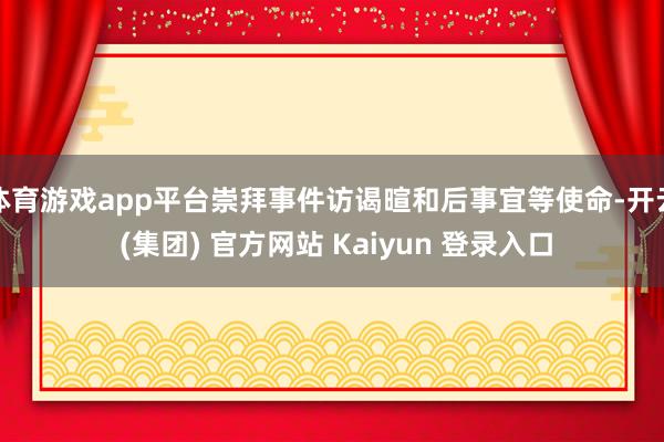 体育游戏app平台崇拜事件访谒暄和后事宜等使命-开云 (集团) 官方网站 Kaiyun 登录入口