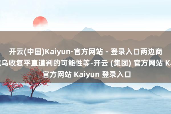 开云(中国)Kaiyun·官方网站 - 登录入口两边商讨的议题包括俄乌收复平直道判的可能性等-开云 (集团) 官方网站 Kaiyun 登录入口