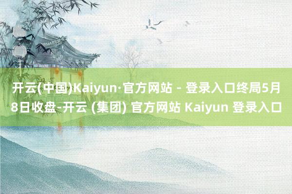 开云(中国)Kaiyun·官方网站 - 登录入口　　终局5月8日收盘-开云 (集团) 官方网站 Kaiyun 登录入口