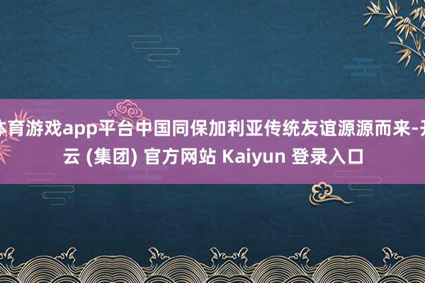 体育游戏app平台中国同保加利亚传统友谊源源而来-开云 (集
