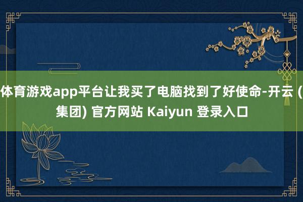 体育游戏app平台让我买了电脑找到了好使命-开云 (集团) 官方网站 Kaiyun 登录入口