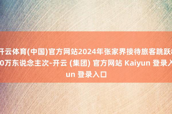 开云体育(中国)官方网站2024年张家界接待旅客跳跃8000万东说念主次-开云 (集团) 官方网站 Kaiyun 登录入口
