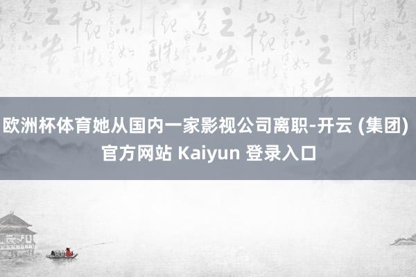 欧洲杯体育她从国内一家影视公司离职-开云 (集团) 官方网站 Kaiyun 登录入口