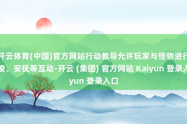 开云体育(中国)官方网站行动教导允许玩家与怪物进行疏浚、安抚等互动-开云 (集团) 官方网站 Kaiyun 登录入口