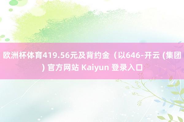 欧洲杯体育419.56元及背约金（以646-开云 (集团) 官方网站 Kaiyun 登录入口