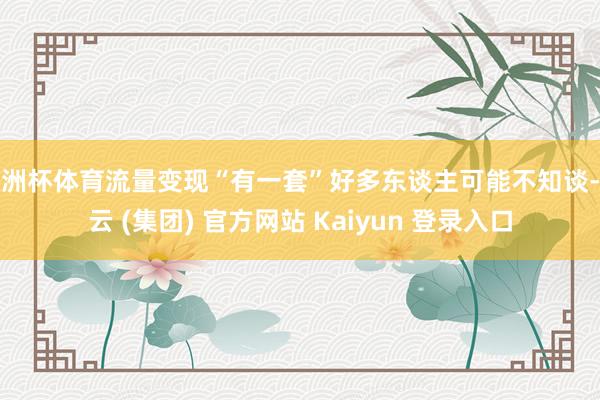 欧洲杯体育流量变现“有一套”好多东谈主可能不知谈-开云 (集团) 官方网站 Kaiyun 登录入口