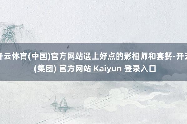 开云体育(中国)官方网站遇上好点的影相师和套餐-开云 (集团) 官方网站 Kaiyun 登录入口