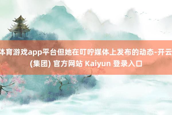 体育游戏app平台但她在叮咛媒体上发布的动态-开云 (集团) 官方网站 Kaiyun 登录入口