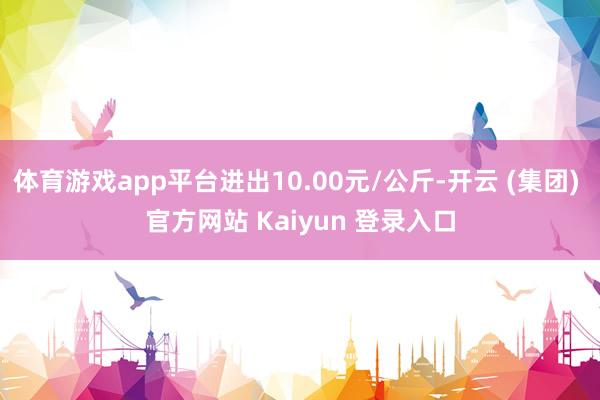体育游戏app平台进出10.00元/公斤-开云 (集团) 官方网站 Kaiyun 登录入口