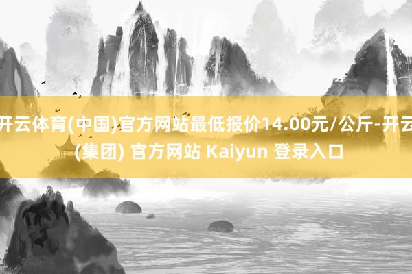 开云体育(中国)官方网站最低报价14.00元/公斤-开云 (集团) 官方网站 Kaiyun 登录入口