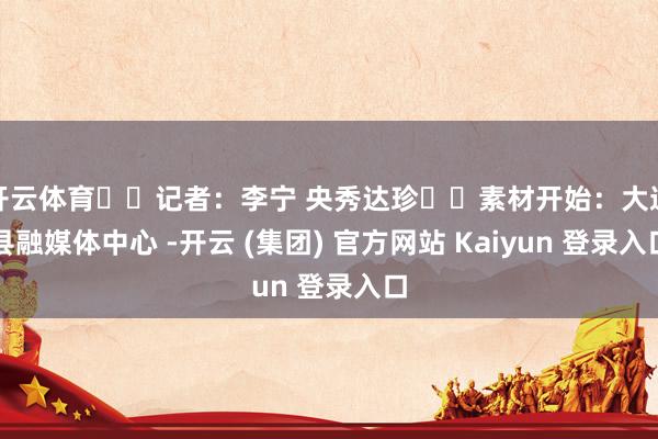 开云体育  记者：李宁 央秀达珍  素材开始：大通县融媒体中心 -开云 (集团) 官方网站 Kaiyun 登录入口