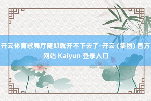 开云体育歌舞厅随即就开不下去了-开云 (集团) 官方网站 Kaiyun 登录入口