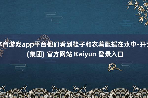 体育游戏app平台他们看到鞋子和衣着飘摇在水中-开云 (集团) 官方网站 Kaiyun 登录入口