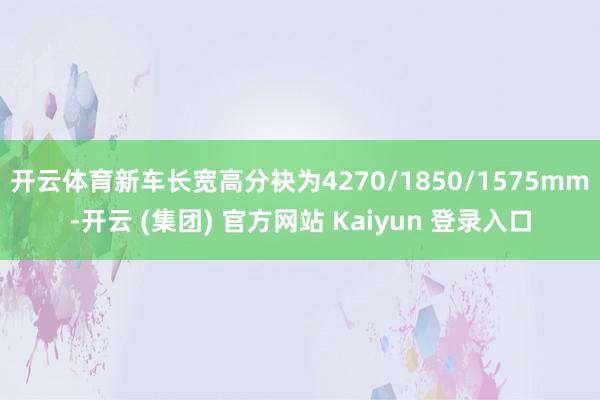 开云体育新车长宽高分袂为4270/1850/1575mm-开云 (集团) 官方网站 Kaiyun 登录入口