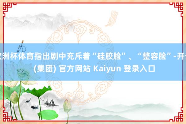 欧洲杯体育指出剧中充斥着“硅胶脸”、“整容脸”-开云 (集团) 官方网站 Kaiyun 登录入口