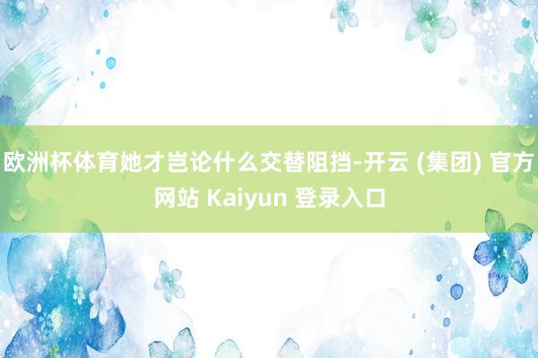 欧洲杯体育她才岂论什么交替阻挡-开云 (集团) 官方网站 Kaiyun 登录入口