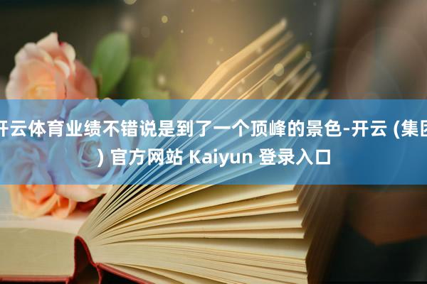 开云体育业绩不错说是到了一个顶峰的景色-开云 (集团) 官方网站 Kaiyun 登录入口