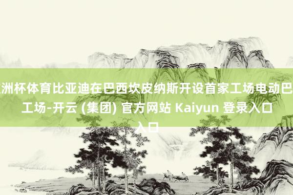 欧洲杯体育比亚迪在巴西坎皮纳斯开设首家工场电动巴士工场-开云 (集团) 官方网站 Kaiyun 登录入口