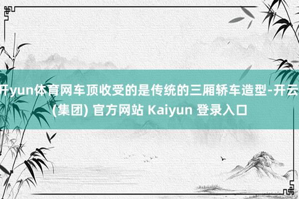 开yun体育网车顶收受的是传统的三厢轿车造型-开云 (集团) 官方网站 Kaiyun 登录入口
