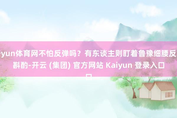 开yun体育网不怕反弹吗？有东谈主则盯着鲁豫细腰反复斟酌-开云 (集团) 官方网站 Kaiyun 登录入口