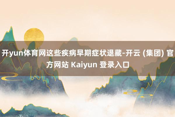开yun体育网这些疾病早期症状退藏-开云 (集团) 官方网站 Kaiyun 登录入口