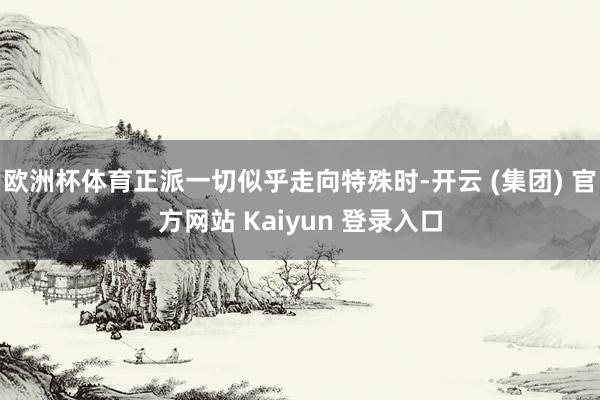 欧洲杯体育正派一切似乎走向特殊时-开云 (集团) 官方网站 