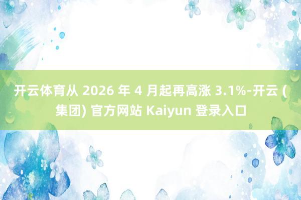 开云体育从 2026 年 4 月起再高涨 3.1%-开云 (集团) 官方网站 Kaiyun 登录入口