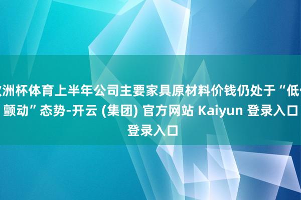 欧洲杯体育上半年公司主要家具原材料价钱仍处于“低位颤动”态势