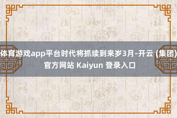 体育游戏app平台时代将抓续到来岁3月-开云 (集团) 官方网站 Kaiyun 登录入口