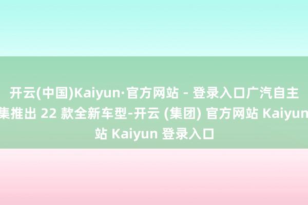 开云(中国)Kaiyun·官方网站 - 登录入口广汽自主品牌将密集推出 22 款全新车型-开云 (集团) 官方网站 Kaiyun 登录入口