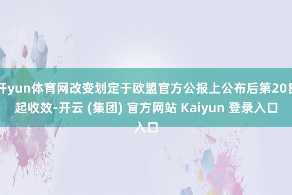 开yun体育网改变划定于欧盟官方公报上公布后第20日起收效-开云 (集团) 官方网站 Kaiyun 登录入口