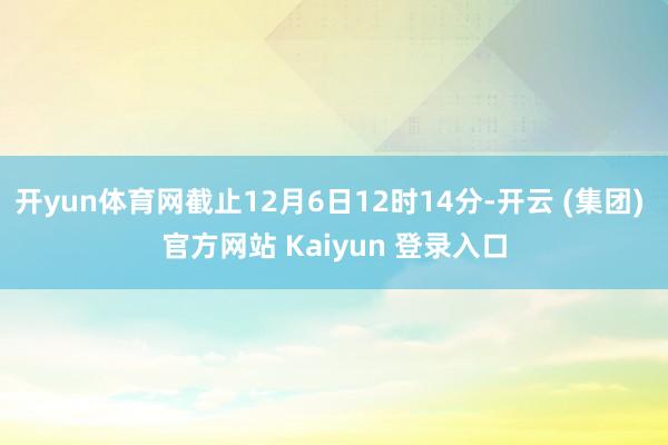 开yun体育网截止12月6日12时14分-开云 (集团) 官方网站 Kaiyun 登录入口