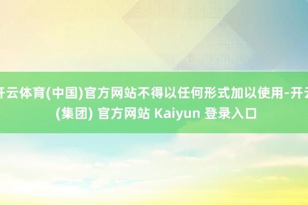 开云体育(中国)官方网站不得以任何形式加以使用-开云 (集团) 官方网站 Kaiyun 登录入口