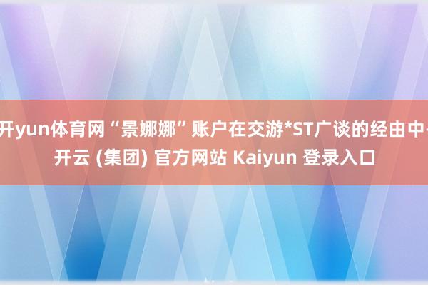 开yun体育网“景娜娜”账户在交游*ST广谈的经由中-开云 (集团) 官方网站 Kaiyun 登录入口