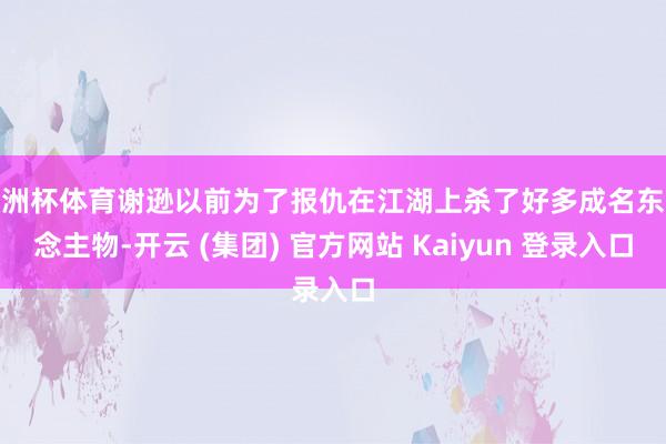 欧洲杯体育谢逊以前为了报仇在江湖上杀了好多成名东说念主物-开云 (集团) 官方网站 Kaiyun 登录入口