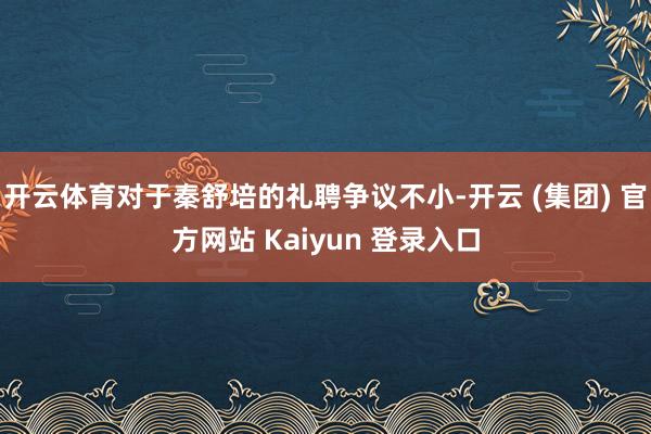 开云体育对于秦舒培的礼聘争议不小-开云 (集团) 官方网站 Kaiyun 登录入口