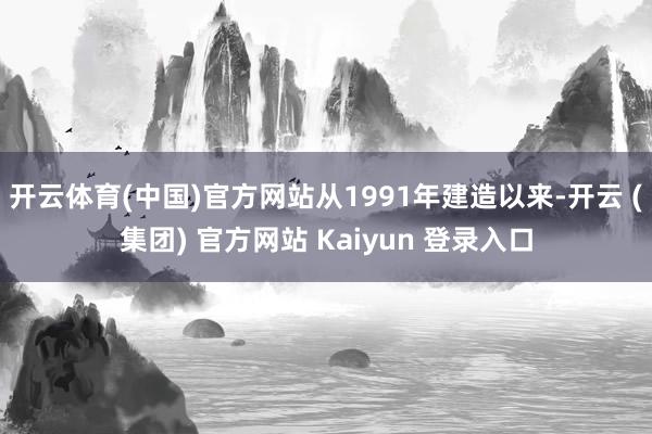 开云体育(中国)官方网站从1991年建造以来-开云 (集团) 官方网站 Kaiyun 登录入口