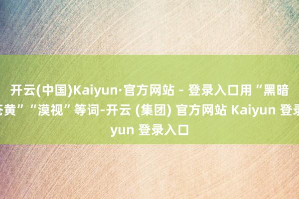 开云(中国)Kaiyun·官方网站 - 登录入口用“黑暗”“苍黄”“漠视”等词-开云 (集团) 官方网站 Kaiyun 登录入口