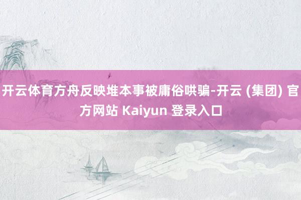 开云体育方舟反映堆本事被庸俗哄骗-开云 (集团) 官方网站 Kaiyun 登录入口