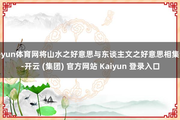 开yun体育网将山水之好意思与东谈主文之好意思相集合-开云 (集团) 官方网站 Kaiyun 登录入口